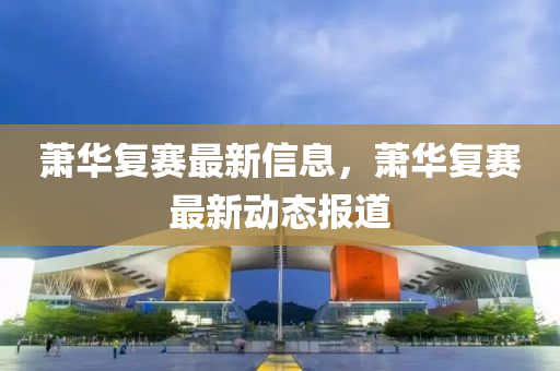蕭華復(fù)賽最新信息，蕭華復(fù)賽最新動(dòng)態(tài)報(bào)道
