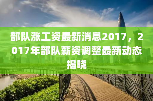 部隊(duì)漲工資最新消息2017，2017年部隊(duì)薪資調(diào)整最新動(dòng)態(tài)揭曉