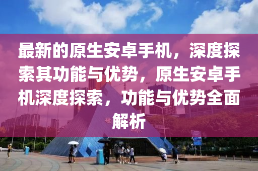 最新的原生安卓手機(jī)，深度探索其功能與優(yōu)勢(shì)，原生安卓手機(jī)深度探索，功能與優(yōu)勢(shì)全面解析
