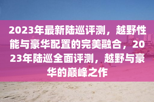2023年最新陸巡評測，越野性能與豪華配置的完美融合，2023年陸巡全面評測，越野與豪華的巔峰之作