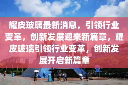 耀皮玻璃最新消息，引領(lǐng)行業(yè)變革，創(chuàng)新發(fā)展迎來新篇章，耀皮玻璃引領(lǐng)行業(yè)變革，創(chuàng)新發(fā)展開啟新篇章