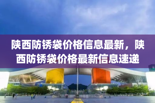 陜西防銹袋價格信息最新，陜西防銹袋價格最新信息速遞