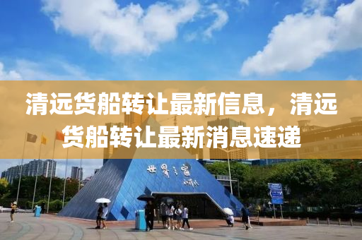 清遠貨船轉(zhuǎn)讓最新信息，清遠貨船轉(zhuǎn)讓最新消息速遞