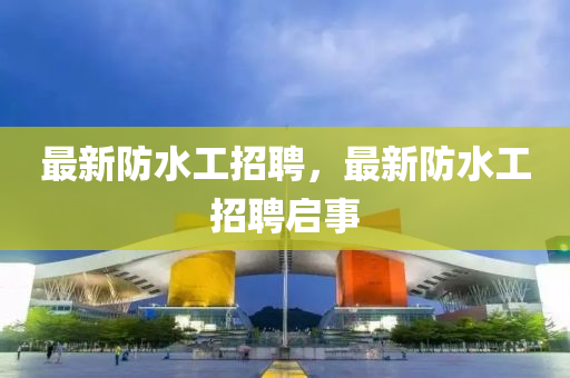 最新防水工招聘，最新防水工招聘啟事