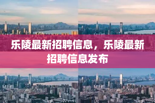 樂(lè)陵最新招聘信息，樂(lè)陵最新招聘信息發(fā)布