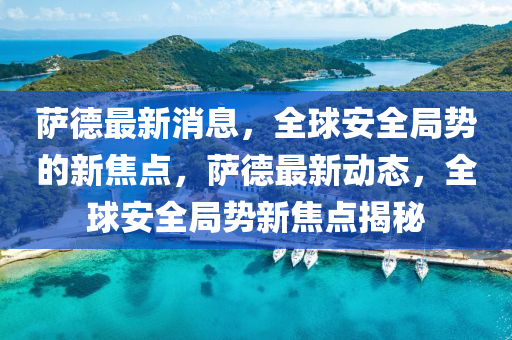 薩德最新消息，全球安全局勢(shì)的新焦點(diǎn)，薩德最新動(dòng)態(tài)，全球安全局勢(shì)新焦點(diǎn)揭秘