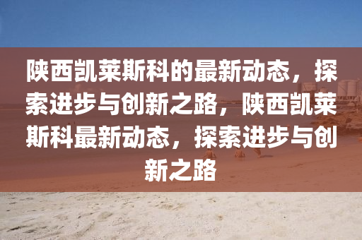 陜西凱萊斯科的最新動(dòng)態(tài)，探索進(jìn)步與創(chuàng)新之路，陜西凱萊斯科最新動(dòng)態(tài)，探索進(jìn)步與創(chuàng)新之路