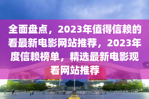 全面盤點(diǎn)，2023年值得信賴的看最新電影網(wǎng)站推薦，2023年度信賴榜單，精選最新電影觀看網(wǎng)站推薦