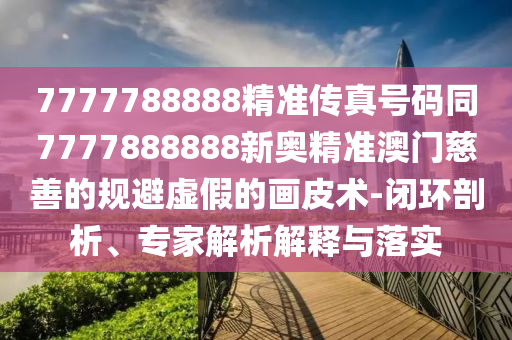7777788888精準(zhǔn)傳真號(hào)碼同7777888888新奧精準(zhǔn)澳門慈善的規(guī)避虛假的畫皮術(shù)-閉環(huán)剖析、專家解析解釋與落實(shí)