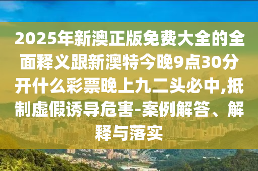 2025年新澳正版免費(fèi)大全的全面釋義跟新澳特今晚9點(diǎn)30分開什么彩票晚上九二頭必中,抵制虛假誘導(dǎo)危害-案例解答、解釋與落實(shí)