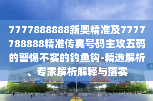 7777888888新奧精準(zhǔn)及7777788888精準(zhǔn)傳真號(hào)碼主攻五碼的警惕不實(shí)的釣魚鉤-精選解析、專家解析解釋與落實(shí)