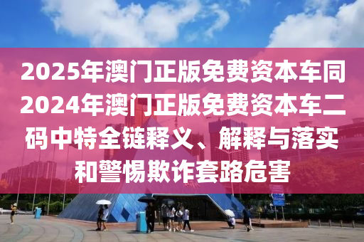 2025年澳門正版免費(fèi)資本車同2024年澳門正版免費(fèi)資本車二碼中特全鏈釋義、解釋與落實(shí)和警惕欺詐套路危害