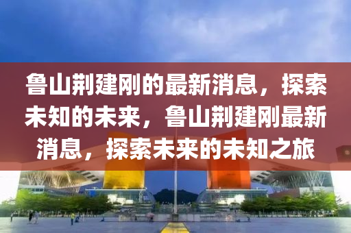 魯山荊建剛的最新消息，探索未知的未來，魯山荊建剛最新消息，探索未來的未知之旅