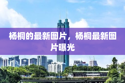 楊桐的最新圖片，楊桐最新圖片曝光