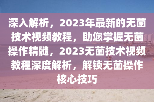 深入解析，2023年最新的無菌技術(shù)視頻教程，助您掌握無菌操作精髓，2023無菌技術(shù)視頻教程深度解析，解鎖無菌操作核心技巧
