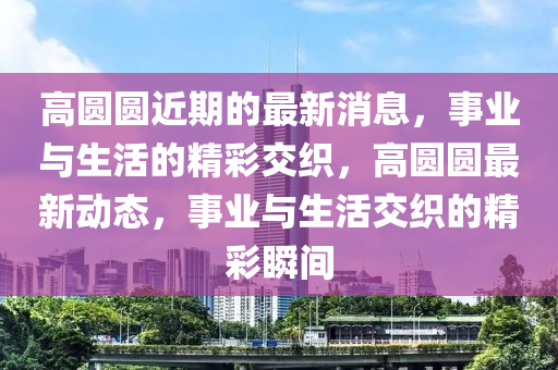 高圓圓近期的最新消息，事業(yè)與生活的精彩交織，高圓圓最新動態(tài)，事業(yè)與生活交織的精彩瞬間