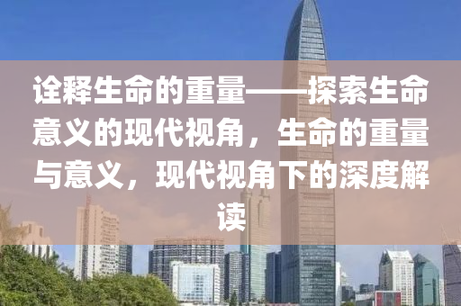 詮釋生命的重量——探索生命意義的現(xiàn)代視角，生命的重量與意義，現(xiàn)代視角下的深度解讀