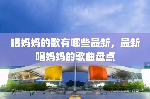 唱媽媽的歌有哪些最新，最新唱媽媽的歌曲盤(pán)點(diǎn)