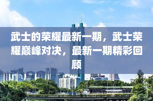 武士的榮耀最新一期，武士榮耀巔峰對決，最新一期精彩回顧