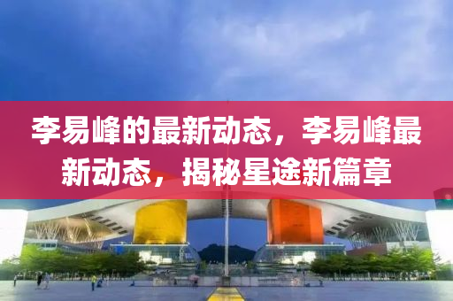 李易峰的最新動(dòng)態(tài)，李易峰最新動(dòng)態(tài)，揭秘星途新篇章