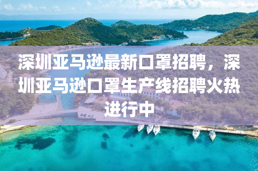 深圳亞馬遜最新口罩招聘，深圳亞馬遜口罩生產(chǎn)線招聘火熱進行中