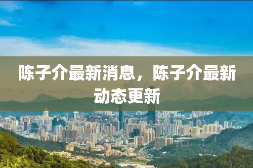 陳子介最新消息，陳子介最新動(dòng)態(tài)更新
