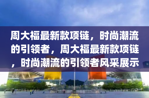 周大福最新款項(xiàng)鏈，時(shí)尚潮流的引領(lǐng)者，周大福最新款項(xiàng)鏈，時(shí)尚潮流的引領(lǐng)者風(fēng)采展示