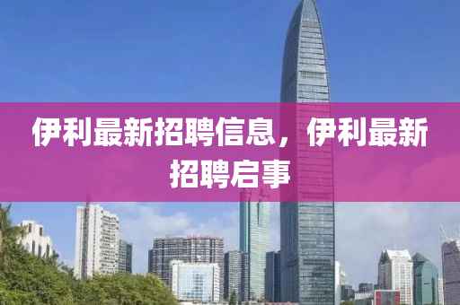 伊利最新招聘信息，伊利最新招聘啟事