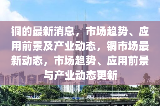 銅的最新消息，市場趨勢、應(yīng)用前景及產(chǎn)業(yè)動態(tài)，銅市場最新動態(tài)，市場趨勢、應(yīng)用前景與產(chǎn)業(yè)動態(tài)更新