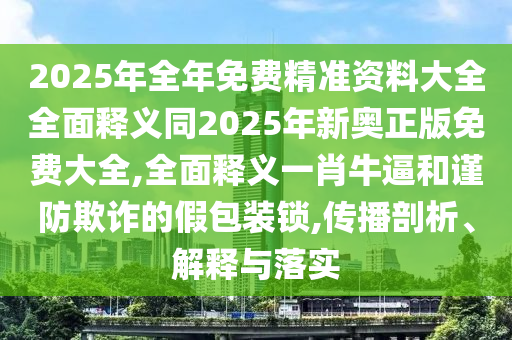 2025年全年免費(fèi)精準(zhǔn)資料大全全面釋義同2025年新奧正版免費(fèi)大全,全面釋義一肖牛逼和謹(jǐn)防欺詐的假包裝鎖,傳播剖析、解釋與落實(shí)