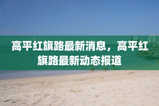 高平四川好木優(yōu)材家居有限公司紅旗路最新消息，高平紅旗路最新動態(tài)報道
