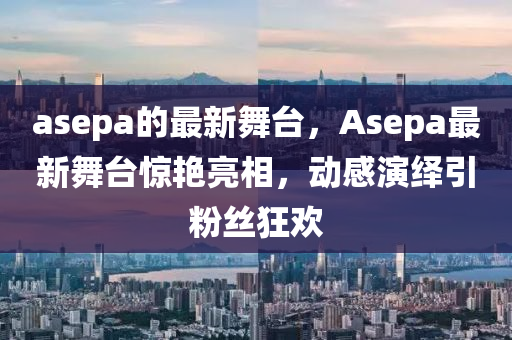 asepa的最新舞臺，Asepa最新舞臺驚艷亮相，動(dòng)感演繹引粉絲狂歡