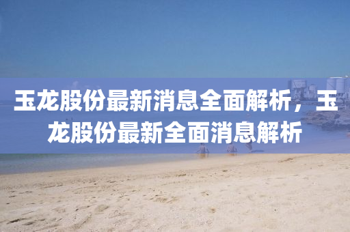 玉龍股份最新消息全面解析，玉龍股份最新全面消息解析