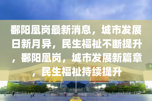 鄱陽(yáng)凰崗最新消息，城市發(fā)展日新月異，民生福祉不斷提升，鄱陽(yáng)凰崗，城市發(fā)展新篇章，民生福祉持續(xù)提升