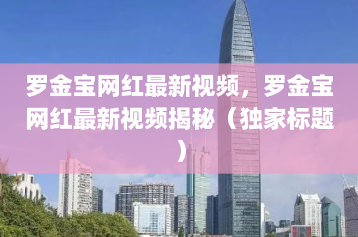 羅金寶網(wǎng)紅最新視頻，羅金寶網(wǎng)紅最新視頻揭秘（獨家標(biāo)題）