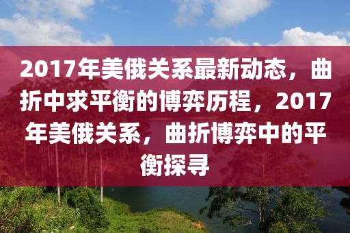 2017年美俄關(guān)系最新動態(tài)，曲折中求平衡的博弈歷程，2017年美俄關(guān)系，曲折博弈中的平衡探尋