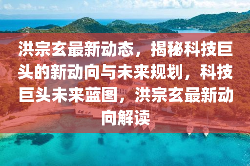 洪宗玄最新動態(tài)，揭秘科技巨頭的新動向與未來規(guī)劃，科技巨頭未來藍圖，洪宗玄最新動向解讀