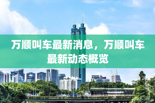 萬(wàn)順叫車(chē)最新消息，萬(wàn)順叫車(chē)最新動(dòng)態(tài)概覽