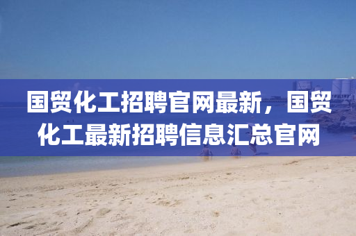 國(guó)貿(mào)化工招聘官網(wǎng)最新，國(guó)貿(mào)化工最新招聘信息匯總官網(wǎng)