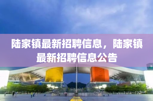 陸家鎮(zhèn)最新招聘信息，陸家鎮(zhèn)最新招聘信息公告