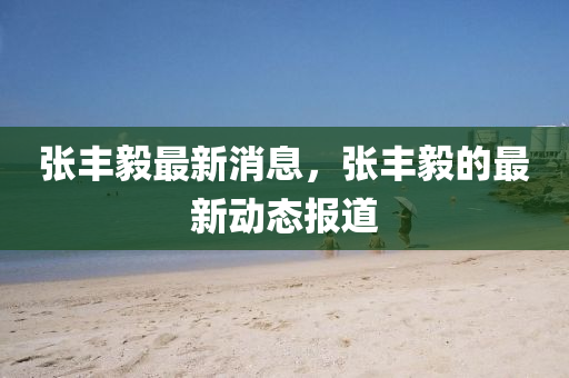 張豐毅最新消息，張豐毅的最新動(dòng)態(tài)報(bào)道
