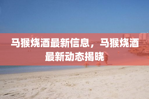 馬猴燒酒最新信息，馬猴燒酒最新動(dòng)態(tài)揭曉