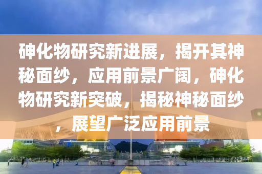 砷化物研究新進(jìn)展，揭開(kāi)其神秘面紗，應(yīng)用前景廣闊，砷化物研究新突破，揭秘神秘面紗，展望廣泛應(yīng)用前景