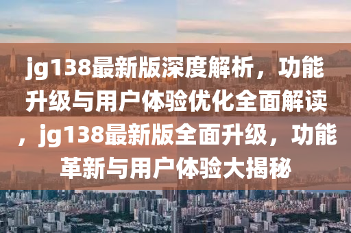 jg138最新版深度解析，功能升級與用戶體驗優(yōu)化全面解讀，jg138最新版全面升級，功能革新與用戶體驗大揭秘