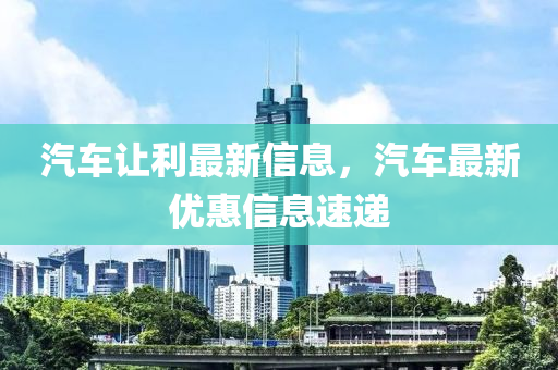 汽車讓利最新信息，汽車最新優(yōu)惠信息速遞