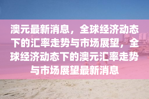 澳元最新消息，全球經(jīng)濟動態(tài)下的匯率走勢與市場展望，全球經(jīng)濟動態(tài)下的澳元匯率走勢與市場展望最新消息