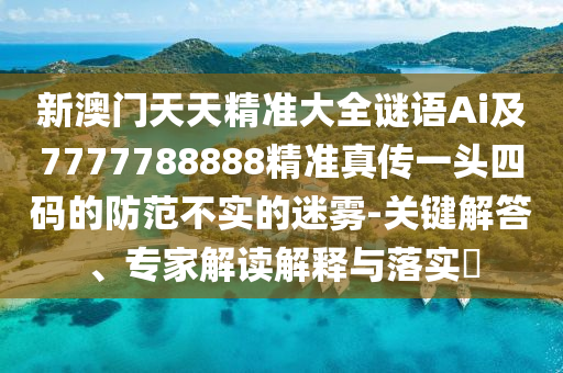 新澳門天天精準(zhǔn)大全謎語Ai及7777788888精準(zhǔn)真?zhèn)饕活^四碼的防范不實(shí)的迷霧-關(guān)鍵解答、專家解讀解釋與落實(shí)?