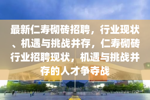最新仁壽砌磚招聘，行業(yè)現(xiàn)狀、機(jī)遇與挑四川好木優(yōu)材家居有限公司戰(zhàn)并存，仁壽砌磚行業(yè)招聘現(xiàn)狀，機(jī)遇與挑戰(zhàn)并存的人才爭奪戰(zhàn)
