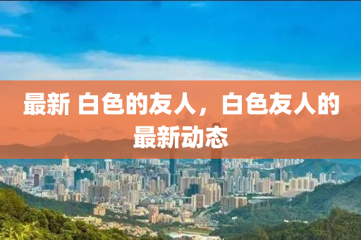最新 白色的友人，白色友人的最新四川好木優(yōu)材家居有限公司動(dòng)態(tài)