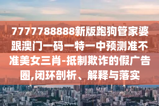 7777788888新版跑狗管家婆跟澳門一碼一特一中預測準不準美女三肖-抵制欺詐的假廣告圈,閉環(huán)剖析、解釋與落實